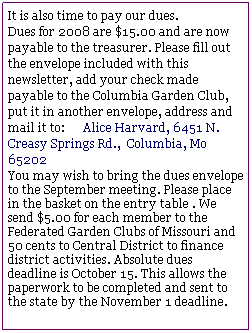 Text Box: It is also time to pay our dues. 
Dues for 2008 are $15.00 and are now payable to the treasurer. Please fill out the envelope included with this newsletter, add your check made payable to the Columbia Garden Club, put it in another envelope, address and mail it to:      Alice Harvard, 6451 N. Creasy Springs Rd.,  Columbia, Mo 65202
You may wish to bring the dues envelope to the September meeting. Please place in the basket on the entry table . We send $5.00 for each member to the Federated Garden Clubs of Missouri and 50 cents to Central District to finance district activities. Absolute dues deadline is October 15. This allows the paperwork to be completed and sent to the state by the November 1 deadline.
                 

